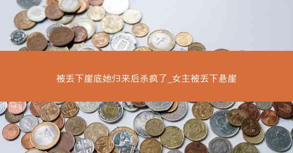 被丢下崖底她归来后杀疯了_女主被丢下悬崖 被丢下崖底她归来后杀疯了_女主被丢下悬崖