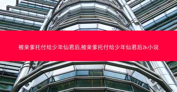 被亲爹托付给少年仙君后,被亲爹托付给少年仙君后2k小说