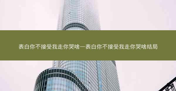 表白你不接受我走你哭啥—表白你不接受我走你哭啥结局