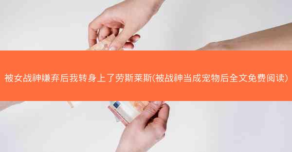被女战神嫌弃后我转身上了劳斯莱斯(被战神当成宠物后全文免费阅读)