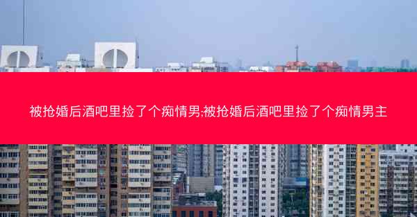 被抢婚后酒吧里捡了个痴情男;被抢婚后酒吧里捡了个痴情男主