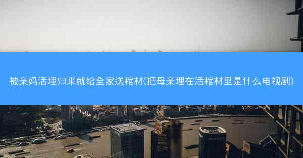 被亲妈活埋归来就给全家送棺材(把母亲埋在活棺材里是什么电视剧)