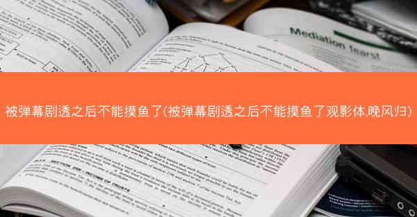 被弹幕剧透之后不能摸鱼了(被弹幕剧透之后不能摸鱼了观影体,晚风归)