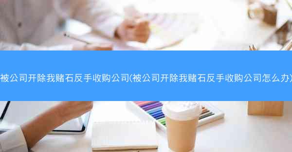 被公司开除我赌石反手收购公司(被公司开除我赌石反手收购公司怎么办)