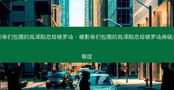被影帝们包围的我深陷恋综修罗场、被影帝们包围的我深陷恋综修罗场闻砚深抑郁症