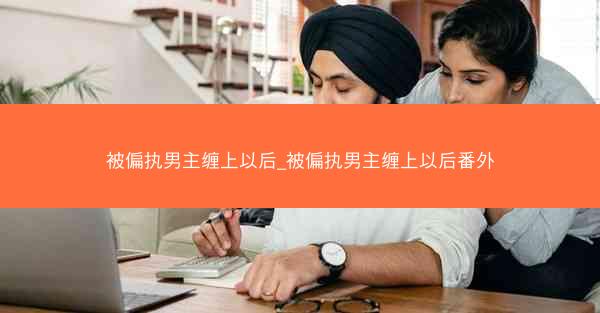 被偏执男主缠上以后_被偏执男主缠上以后番外