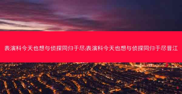 表演科今天也想与侦探同归于尽;表演科今天也想与侦探同归于尽晋江 表演科今天也想与侦探同归于尽;表演科今天也想与侦探同归于尽晋江