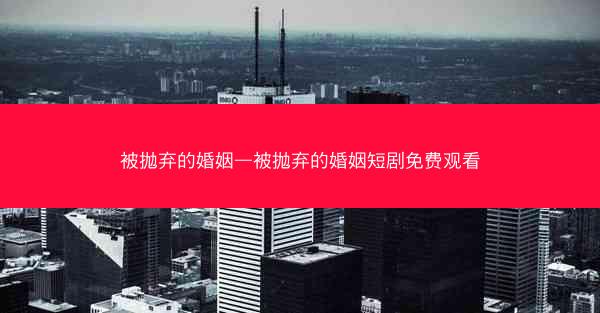 被抛弃的婚姻—被抛弃的婚姻短剧免费观看