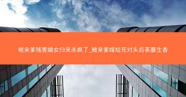 被亲爹残害嫡女归来杀疯了_被亲爹嫁给死对头后荼蘼生香
