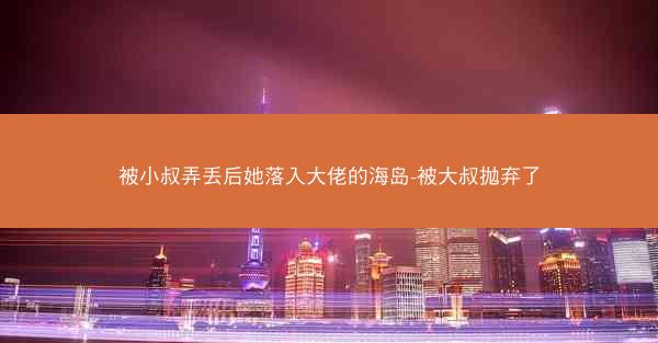 被小叔弄丢后她落入大佬的海岛-被大叔抛弃了