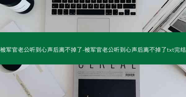 被军官老公听到心声后离不掉了-被军官老公听到心声后离不掉了txt完结 被军官老公听到心声后离不掉了-被军官老公听到心声后离不掉了txt完结