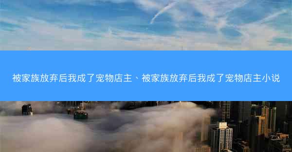 被家族放弃后我成了宠物店主、被家族放弃后我成了宠物店主小说
