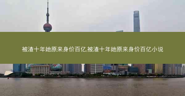 被渣十年她原来身价百亿,被渣十年她原来身价百亿小说 被渣十年她原来身价百亿,被渣十年她原来身价百亿小说
