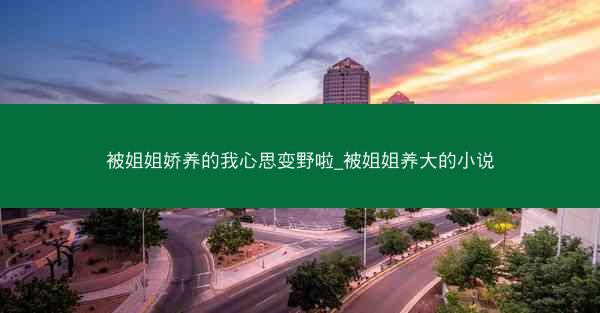 被姐姐娇养的我心思变野啦_被姐姐养大的小说