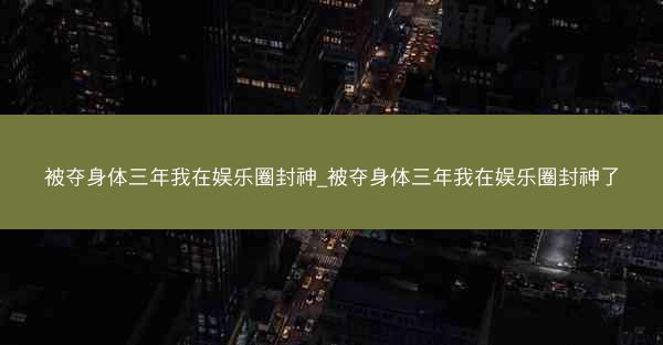 被夺身体三年我在娱乐圈封神_被夺身体三年我在娱乐圈封神了 被夺身体三年我在娱乐圈封神_被夺身体三年我在娱乐圈封神了
