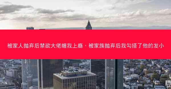 被家人抛弃后禁欲大佬缠我上瘾、被家族抛弃后我勾搭了他的发小