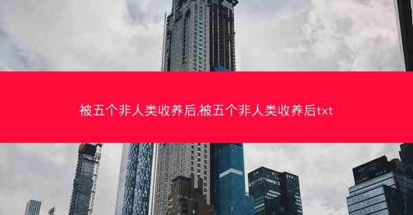 被五个非人类收养后,被五个非人类收养后txt