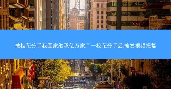 被校花分手我回家继承亿万家产—校花分手后,被发视频报复