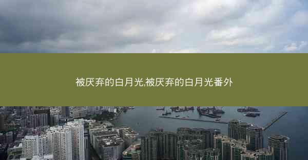被厌弃的白月光,被厌弃的白月光番外