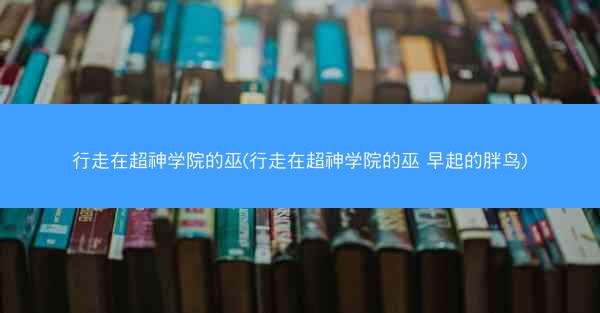 行走在超神学院的巫(行走在超神学院的巫 早起的胖鸟)