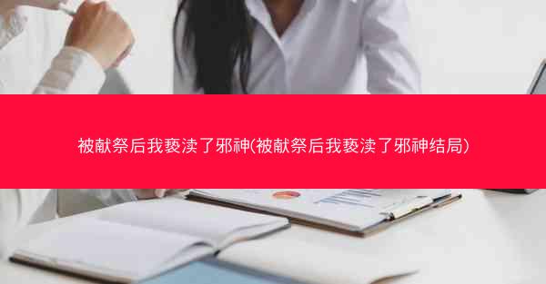 被献祭后我亵渎了邪神(被献祭后我亵渎了邪神结局)