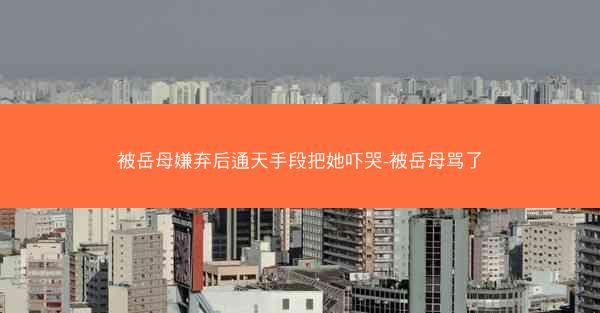 被岳母嫌弃后通天手段把她吓哭-被岳母骂了
