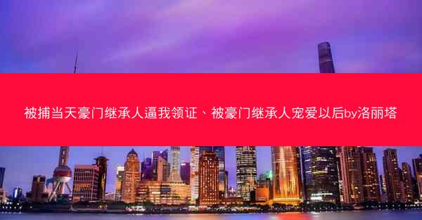 被捕当天豪门继承人逼我领证、被豪门继承人宠爱以后by洛丽塔