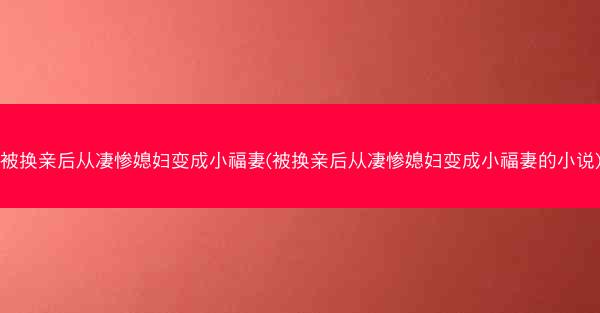 被换亲后从凄惨媳妇变成小福妻(被换亲后从凄惨媳妇变成小福妻的小说)