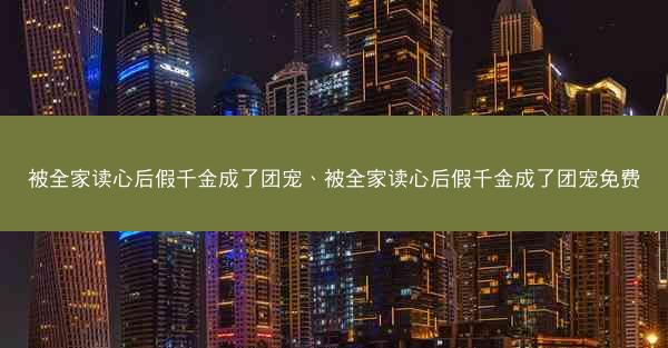被全家读心后假千金成了团宠、被全家读心后假千金成了团宠免费