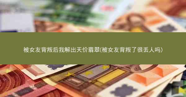 被女友背叛后我解出天价翡翠(被女友背叛了很丢人吗)