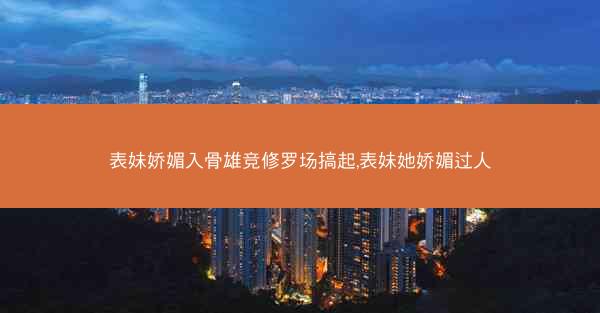 表妹娇媚入骨雄竞修罗场搞起,表妹她娇媚过人 表妹娇媚入骨雄竞修罗场搞起,表妹她娇媚过人