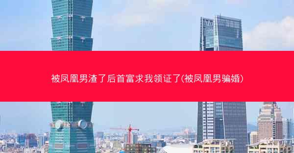 被凤凰男渣了后首富求我领证了(被凤凰男骗婚)