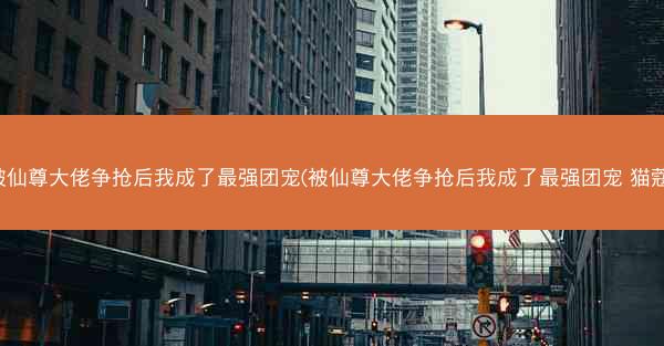被仙尊大佬争抢后我成了最强团宠(被仙尊大佬争抢后我成了最强团宠 猫蔻) 被仙尊大佬争抢后我成了最强团宠(被仙尊大佬争抢后我成了最强团宠 猫蔻)
