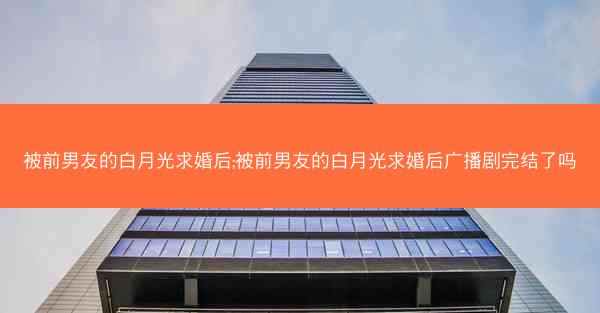 被前男友的白月光求婚后;被前男友的白月光求婚后广播剧完结了吗