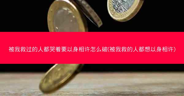 被我救过的人都哭着要以身相许怎么破(被我救的人都想以身相许)