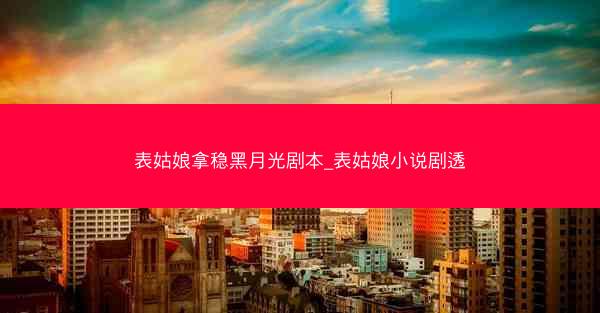 表姑娘拿稳黑月光剧本_表姑娘小说剧透