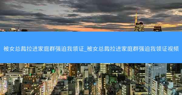 被女总裁拉进家庭群强迫我领证_被女总裁拉进家庭群强迫我领证视频