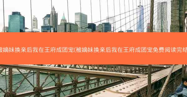 被嫡妹换亲后我在王府成团宠(被嫡妹换亲后我在王府成团宠免费阅读完结)
